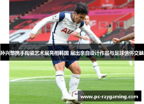 孙兴慜携手陶瓷艺术展亮相韩国 展出亲自设计作品与足球情怀交融