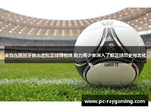 皮克在西班牙推出虚拟足球博物馆 助力青少年深入了解足球历史与文化