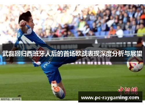 武磊回归西班牙人后的首场欧战表现深度分析与展望