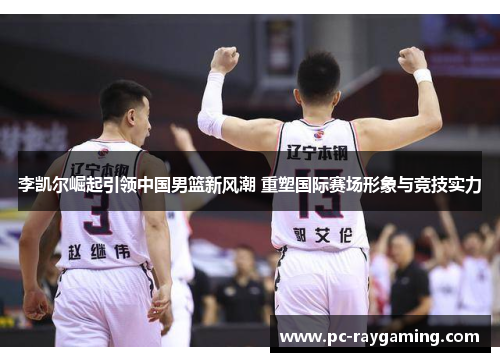 李凯尔崛起引领中国男篮新风潮 重塑国际赛场形象与竞技实力