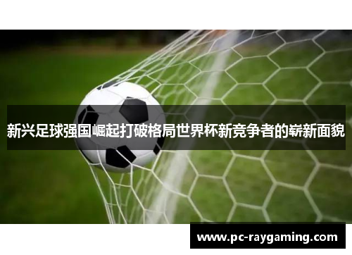 新兴足球强国崛起打破格局世界杯新竞争者的崭新面貌