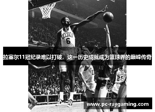 拉塞尔11冠纪录难以打破，这一历史成就成为篮球界的巅峰传奇