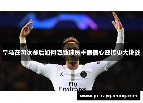 皇马在淘汰赛后如何激励球员重振信心迎接更大挑战
