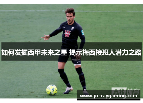 如何发掘西甲未来之星 揭示梅西接班人潜力之路