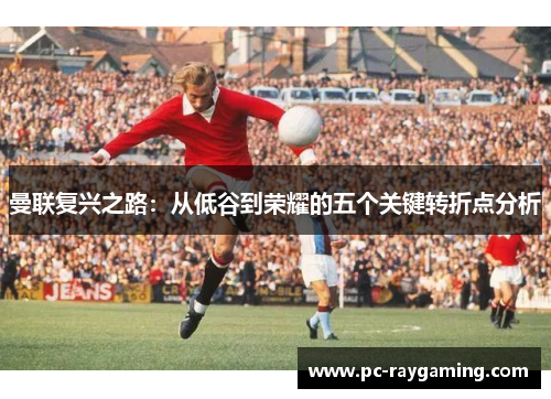 曼联复兴之路：从低谷到荣耀的五个关键转折点分析