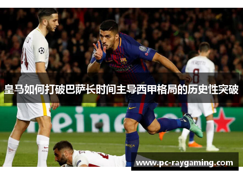 皇马如何打破巴萨长时间主导西甲格局的历史性突破