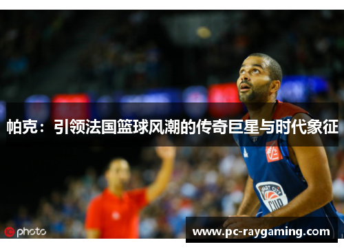 帕克：引领法国篮球风潮的传奇巨星与时代象征