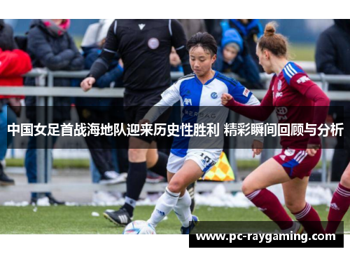 中国女足首战海地队迎来历史性胜利 精彩瞬间回顾与分析