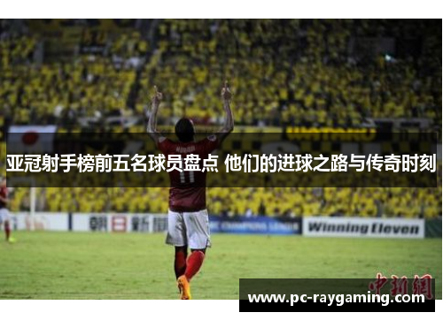 亚冠射手榜前五名球员盘点 他们的进球之路与传奇时刻