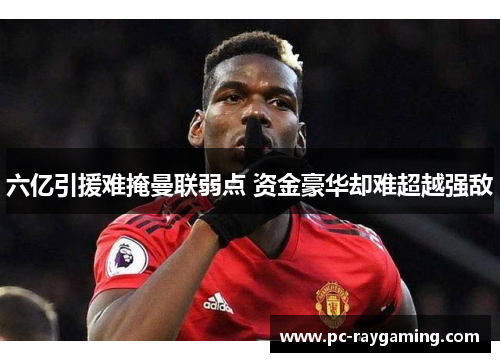 六亿引援难掩曼联弱点 资金豪华却难超越强敌
