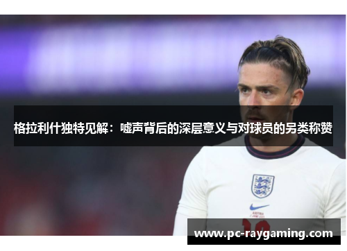 格拉利什独特见解：嘘声背后的深层意义与对球员的另类称赞