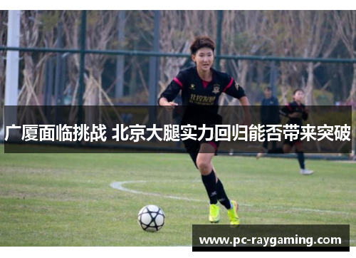 广厦面临挑战 北京大腿实力回归能否带来突破